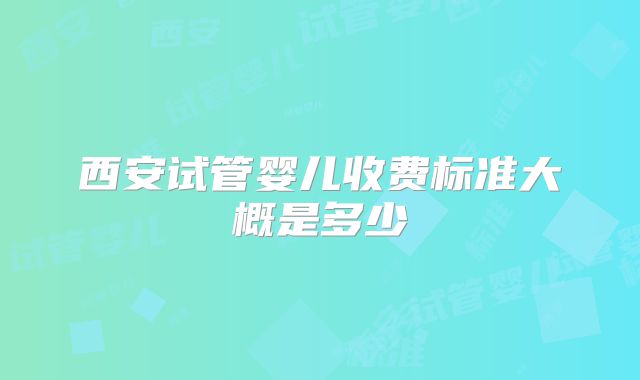 西安试管婴儿收费标准大概是多少