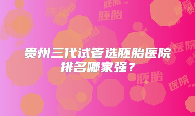 贵州三代试管选胚胎医院排名哪家强?
