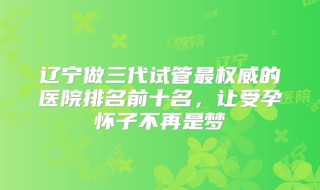 辽宁做三代试管最权威的医院排名前十名，让受孕怀子不再是梦