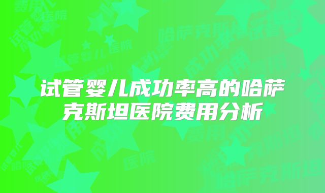 试管婴儿成功率高的哈萨克斯坦医院费用分析