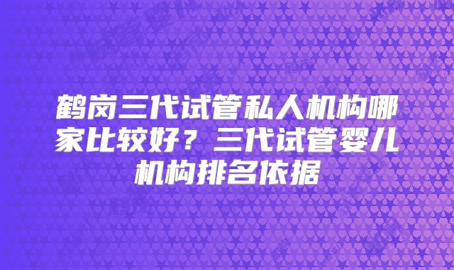 鹤岗三代试管私人机构哪家比较好？三代试管婴儿机构排名依据