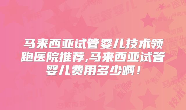 马来西亚试管婴儿技术领跑医院推荐,马来西亚试管婴儿费用多少啊!