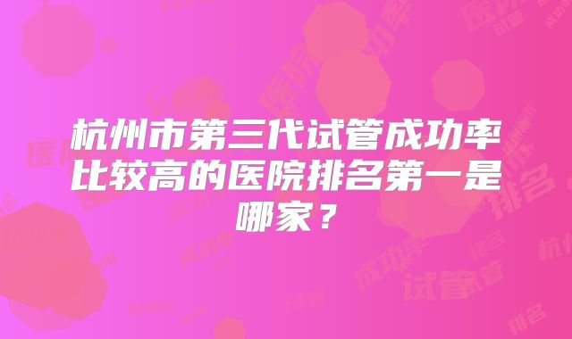 杭州市第三代试管成功率比较高的医院排名第一是哪家?