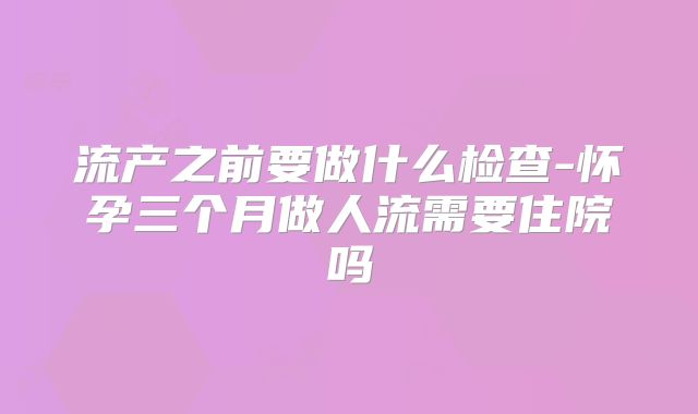 流产之前要做什么检查-怀孕三个月做人流需要住院吗