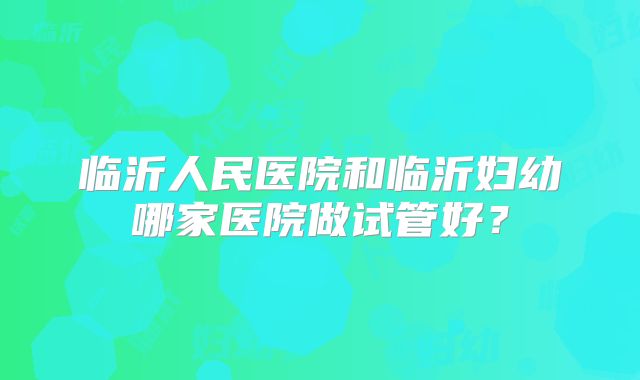 临沂人民医院和临沂妇幼哪家医院做试管好？
