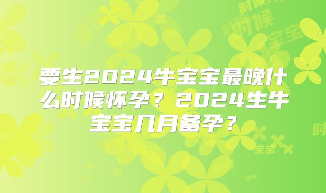 要生2024牛宝宝最晚什么时候怀孕?2024生牛宝宝几月备孕?