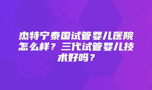 杰特宁泰国试管婴儿医院怎么样？三代试管婴儿技术好吗？