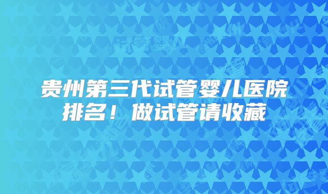 贵州第三代试管婴儿医院排名！做试管请收藏