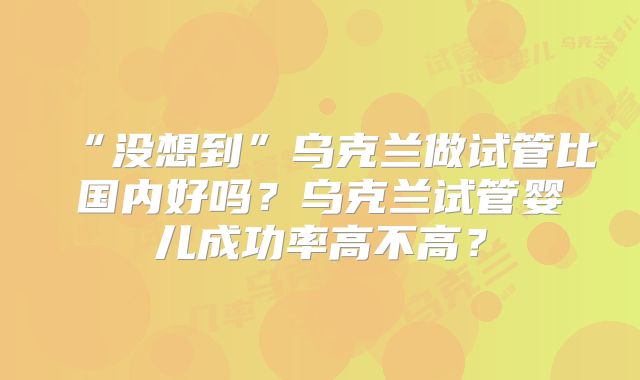 “没想到”乌克兰做试管比国内好吗?乌克兰试管婴儿成功率高不高?