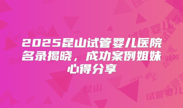 2025昆山试管婴儿医院名录揭晓，成功案例姐妹心得分享