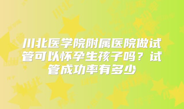 川北医学院附属医院做试管可以怀孕生孩子吗?试管成功率有多少