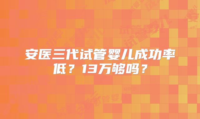安医三代试管婴儿成功率低?13万够吗?