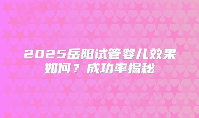 2025岳阳试管婴儿效果如何？成功率揭秘