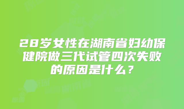 28岁女性在湖南省妇幼保健院做三代试管四次失败的原因是什么？