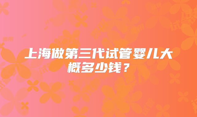上海做第三代试管婴儿大概多少钱?