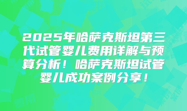 2025年哈萨克斯坦第三代试管婴儿费用详解与预算分析！哈萨克斯坦试管婴儿成功案例分享！
