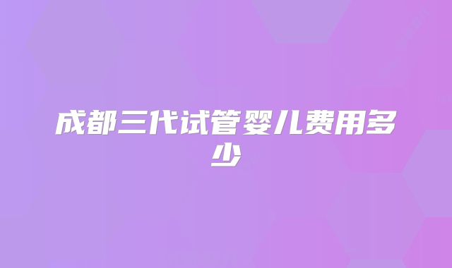 成都三代试管婴儿费用多少