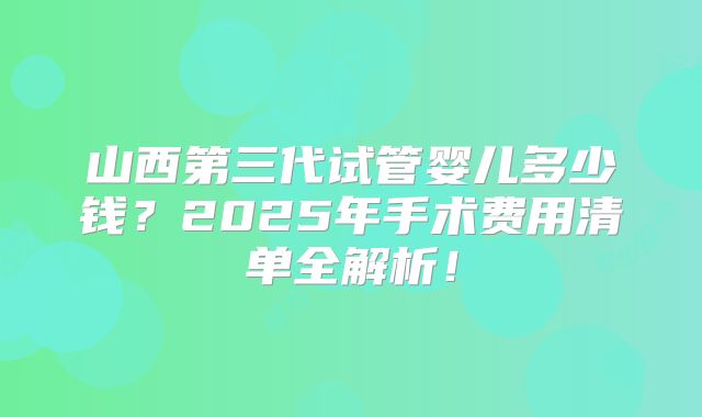 山西第三代试管婴儿多少钱？2025年手术费用清单全解析！