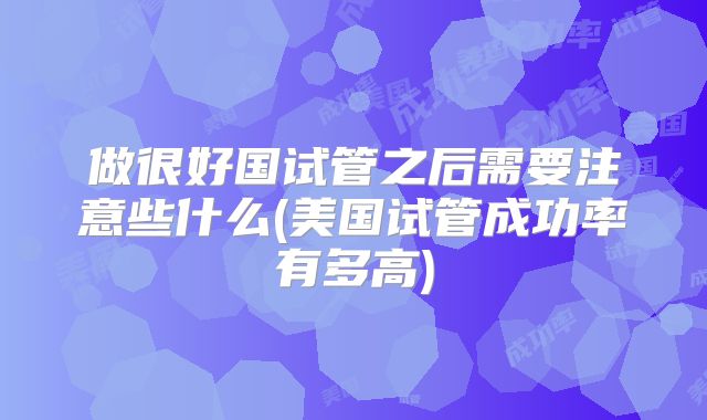 做很好国试管之后需要注意些什么(美国试管成功率有多高)