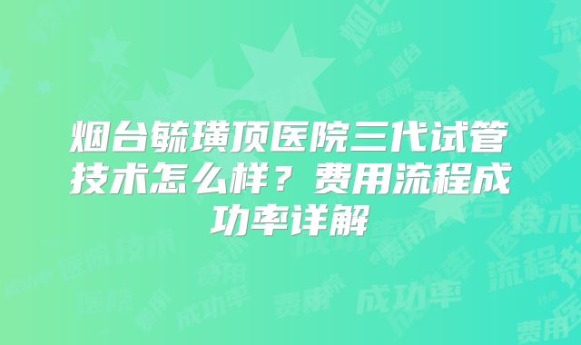 烟台毓璜顶医院三代试管技术怎么样？费用流程成功率详解
