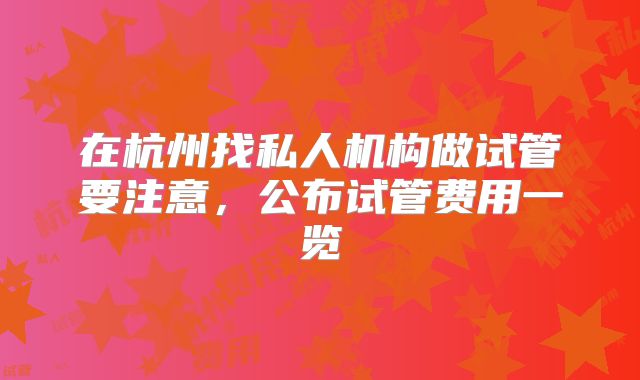 在杭州找私人机构做试管要注意，公布试管费用一览