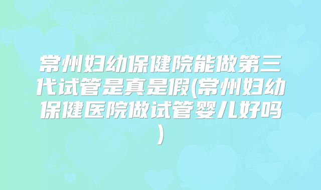 常州妇幼保健院能做第三代试管是真是假(常州妇幼保健医院做试管婴儿好吗)