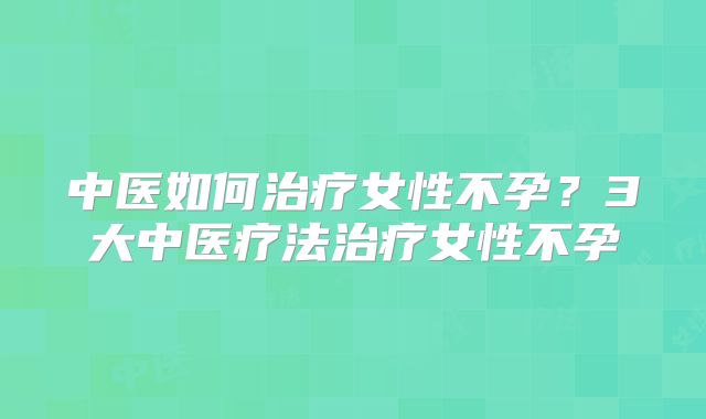 中医如何治疗女性不孕？3大中医疗法治疗女性不孕