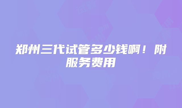 郑州三代试管多少钱啊!附服务费用