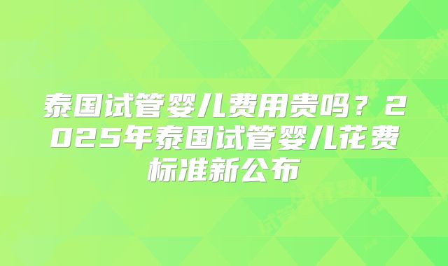 泰国试管婴儿费用贵吗？2025年泰国试管婴儿花费标准新公布