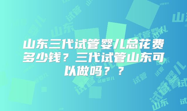 山东三代试管婴儿总花费多少钱？三代试管山东可以做吗？？