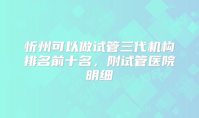 忻州可以做试管三代机构排名前十名，附试管医院明细