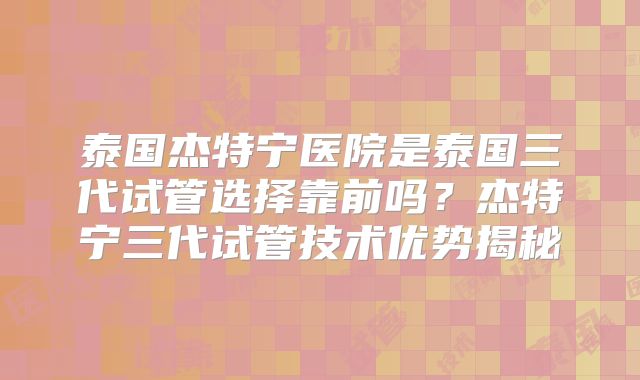 泰国杰特宁医院是泰国三代试管选择靠前吗？杰特宁三代试管技术优势揭秘
