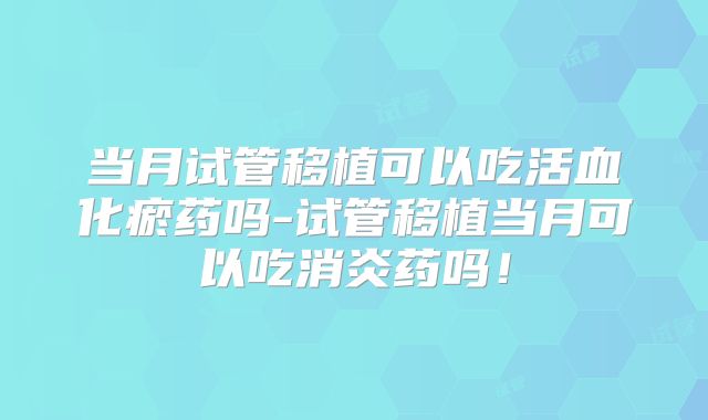 当月试管移植可以吃活血化瘀药吗-试管移植当月可以吃消炎药吗！