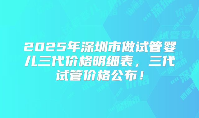 2025年深圳市做试管婴儿三代价格明细表，三代试管价格公布！