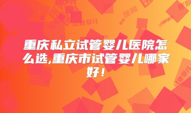重庆私立试管婴儿医院怎么选,重庆市试管婴儿哪家好!
