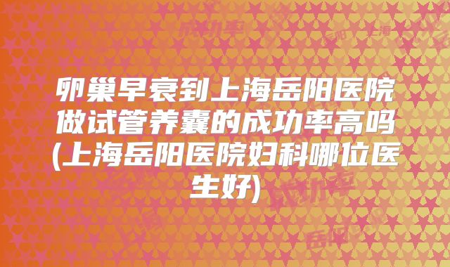卵巢早衰到上海岳阳医院做试管养囊的成功率高吗(上海岳阳医院妇科哪位医生好)