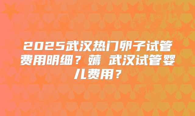 2025武汉热门卵子试管费用明细?薅慜武汉试管婴儿费用?