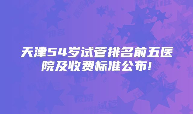 天津54岁试管排名前五医院及收费标准公布!