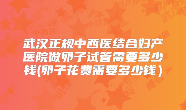 武汉正规中西医结合妇产医院做卵子试管需要多少钱(卵子花费需要多少钱)