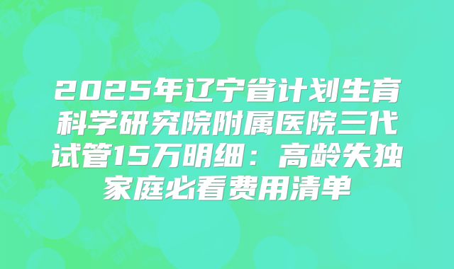 2025年辽宁省计划生育科学研究院附属医院三代试管15万明细：高龄失独家庭必看费用清单