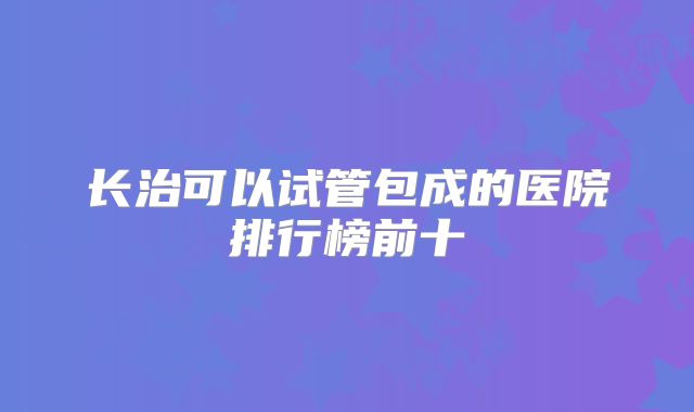 长治可以试管包成的医院排行榜前十