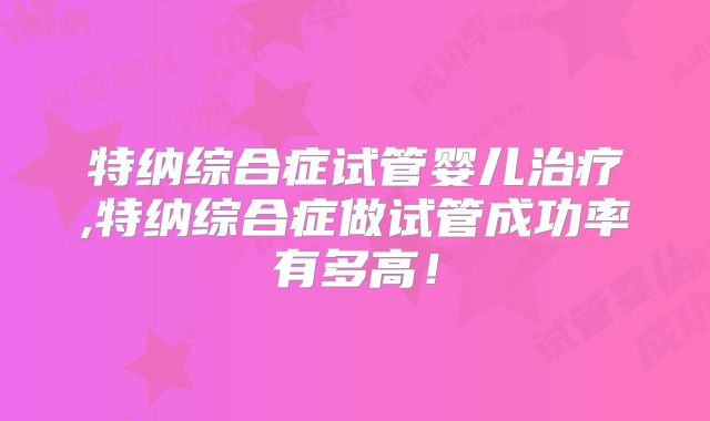 特纳综合症试管婴儿治疗,特纳综合症做试管成功率有多高！