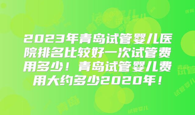 2023年青岛试管婴儿医院排名比较好一次试管费用多少!青岛试管婴儿费用大约多少2020年!