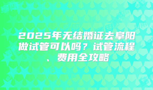 2025年无结婚证去阜阳做试管可以吗？试管流程、费用全攻略