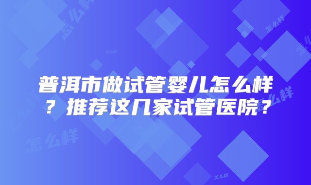 普洱市做试管婴儿怎么样？推荐这几家试管医院？