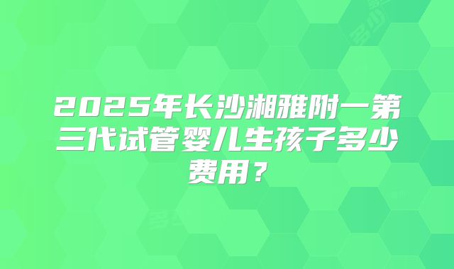 2025年长沙湘雅附一第三代试管婴儿生孩子多少费用？