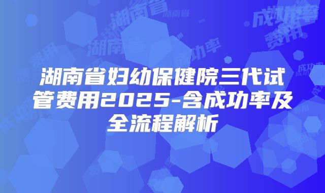 湖南省妇幼保健院三代试管费用2025-含成功率及全流程解析