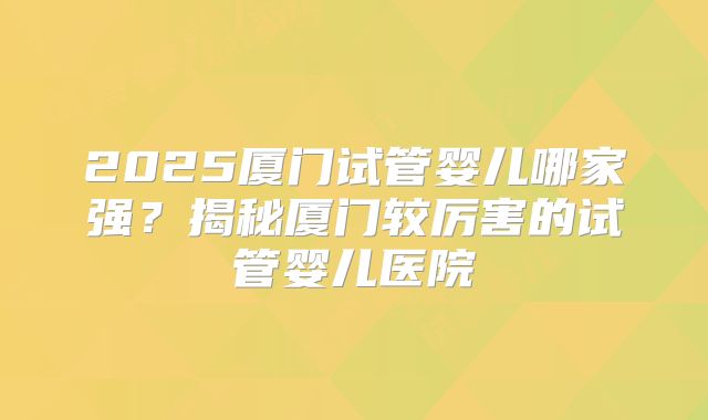 2025厦门试管婴儿哪家强？揭秘厦门较厉害的试管婴儿医院