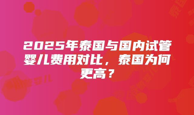 2025年泰国与国内试管婴儿费用对比，泰国为何更高？
