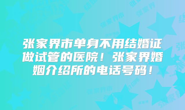 张家界市单身不用结婚证做试管的医院!张家界婚姻介绍所的电话号码!